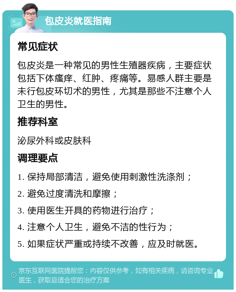 包皮炎就医指南 常见症状 包皮炎是一种常见的男性生殖器疾病，主要症状包括下体瘙痒、红肿、疼痛等。易感人群主要是未行包皮环切术的男性，尤其是那些不注意个人卫生的男性。 推荐科室 泌尿外科或皮肤科 调理要点 1. 保持局部清洁，避免使用刺激性洗涤剂； 2. 避免过度清洗和摩擦； 3. 使用医生开具的药物进行治疗； 4. 注意个人卫生，避免不洁的性行为； 5. 如果症状严重或持续不改善，应及时就医。