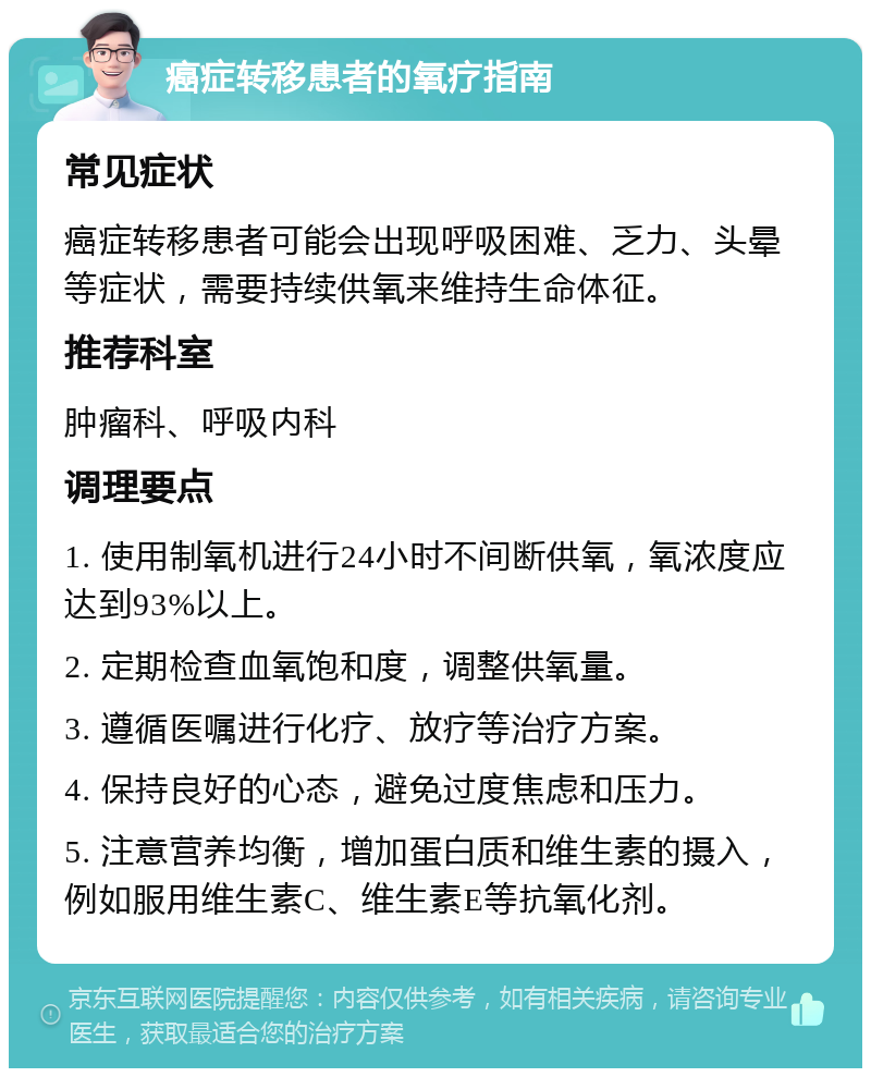 癌症转移患者的氧疗指南 常见症状 癌症转移患者可能会出现呼吸困难、乏力、头晕等症状，需要持续供氧来维持生命体征。 推荐科室 肿瘤科、呼吸内科 调理要点 1. 使用制氧机进行24小时不间断供氧，氧浓度应达到93%以上。 2. 定期检查血氧饱和度，调整供氧量。 3. 遵循医嘱进行化疗、放疗等治疗方案。 4. 保持良好的心态，避免过度焦虑和压力。 5. 注意营养均衡，增加蛋白质和维生素的摄入，例如服用维生素C、维生素E等抗氧化剂。