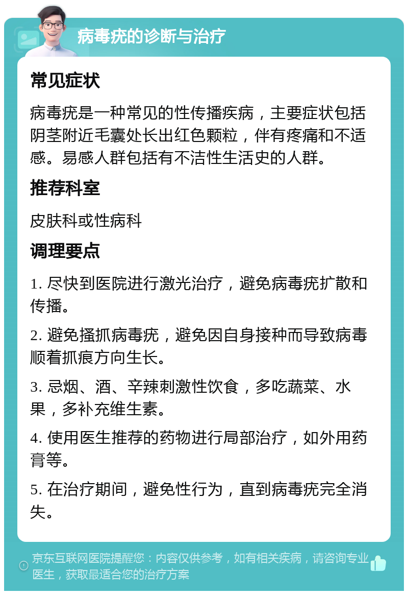 病毒疣的诊断与治疗 常见症状 病毒疣是一种常见的性传播疾病，主要症状包括阴茎附近毛囊处长出红色颗粒，伴有疼痛和不适感。易感人群包括有不洁性生活史的人群。 推荐科室 皮肤科或性病科 调理要点 1. 尽快到医院进行激光治疗，避免病毒疣扩散和传播。 2. 避免搔抓病毒疣，避免因自身接种而导致病毒顺着抓痕方向生长。 3. 忌烟、酒、辛辣刺激性饮食，多吃蔬菜、水果，多补充维生素。 4. 使用医生推荐的药物进行局部治疗，如外用药膏等。 5. 在治疗期间，避免性行为，直到病毒疣完全消失。