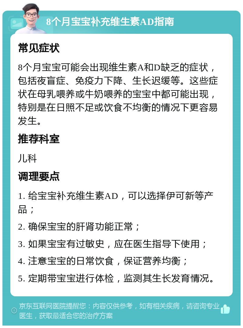 8个月宝宝补充维生素AD指南 常见症状 8个月宝宝可能会出现维生素A和D缺乏的症状，包括夜盲症、免疫力下降、生长迟缓等。这些症状在母乳喂养或牛奶喂养的宝宝中都可能出现，特别是在日照不足或饮食不均衡的情况下更容易发生。 推荐科室 儿科 调理要点 1. 给宝宝补充维生素AD，可以选择伊可新等产品； 2. 确保宝宝的肝肾功能正常； 3. 如果宝宝有过敏史，应在医生指导下使用； 4. 注意宝宝的日常饮食，保证营养均衡； 5. 定期带宝宝进行体检，监测其生长发育情况。