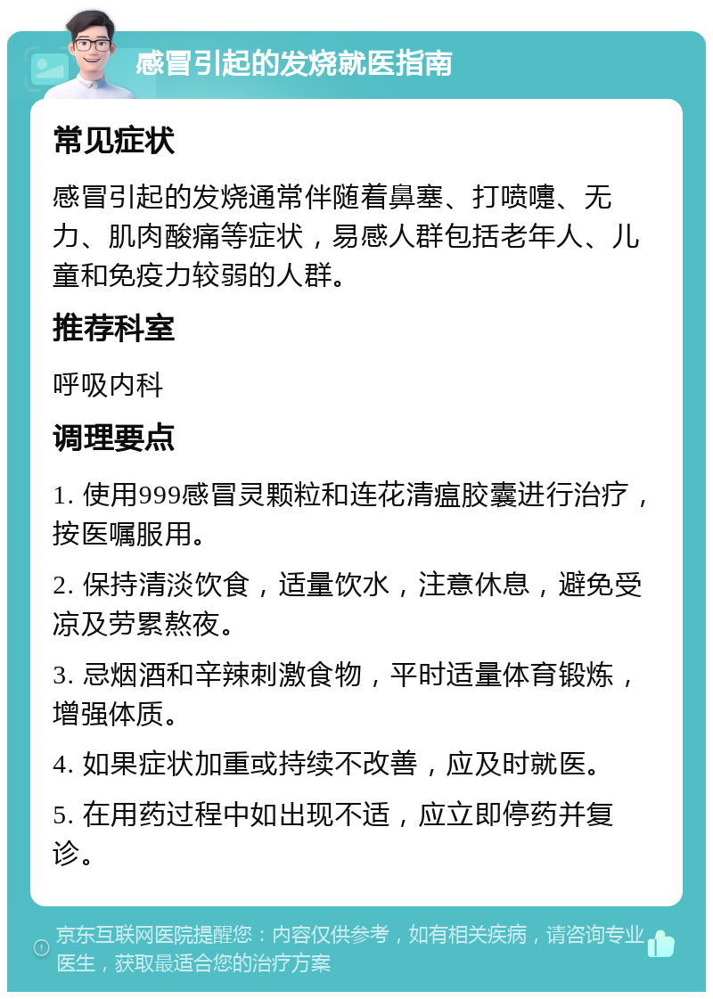 感冒引起的发烧就医指南 常见症状 感冒引起的发烧通常伴随着鼻塞、打喷嚏、无力、肌肉酸痛等症状，易感人群包括老年人、儿童和免疫力较弱的人群。 推荐科室 呼吸内科 调理要点 1. 使用999感冒灵颗粒和连花清瘟胶囊进行治疗，按医嘱服用。 2. 保持清淡饮食，适量饮水，注意休息，避免受凉及劳累熬夜。 3. 忌烟酒和辛辣刺激食物，平时适量体育锻炼，增强体质。 4. 如果症状加重或持续不改善，应及时就医。 5. 在用药过程中如出现不适，应立即停药并复诊。