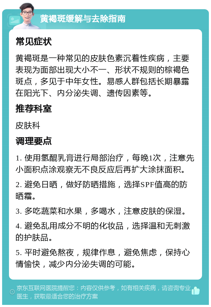 黄褐斑缓解与去除指南 常见症状 黄褐斑是一种常见的皮肤色素沉着性疾病，主要表现为面部出现大小不一、形状不规则的棕褐色斑点，多见于中年女性。易感人群包括长期暴露在阳光下、内分泌失调、遗传因素等。 推荐科室 皮肤科 调理要点 1. 使用氢醌乳膏进行局部治疗，每晚1次，注意先小面积点涂观察无不良反应后再扩大涂抹面积。 2. 避免日晒，做好防晒措施，选择SPF值高的防晒霜。 3. 多吃蔬菜和水果，多喝水，注意皮肤的保湿。 4. 避免乱用成分不明的化妆品，选择温和无刺激的护肤品。 5. 平时避免熬夜，规律作息，避免焦虑，保持心情愉快，减少内分泌失调的可能。