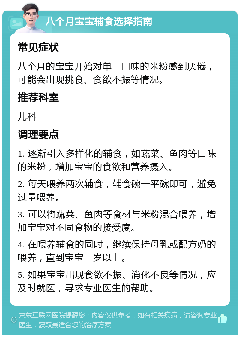 八个月宝宝辅食选择指南 常见症状 八个月的宝宝开始对单一口味的米粉感到厌倦，可能会出现挑食、食欲不振等情况。 推荐科室 儿科 调理要点 1. 逐渐引入多样化的辅食，如蔬菜、鱼肉等口味的米粉，增加宝宝的食欲和营养摄入。 2. 每天喂养两次辅食，辅食碗一平碗即可，避免过量喂养。 3. 可以将蔬菜、鱼肉等食材与米粉混合喂养，增加宝宝对不同食物的接受度。 4. 在喂养辅食的同时，继续保持母乳或配方奶的喂养，直到宝宝一岁以上。 5. 如果宝宝出现食欲不振、消化不良等情况，应及时就医，寻求专业医生的帮助。