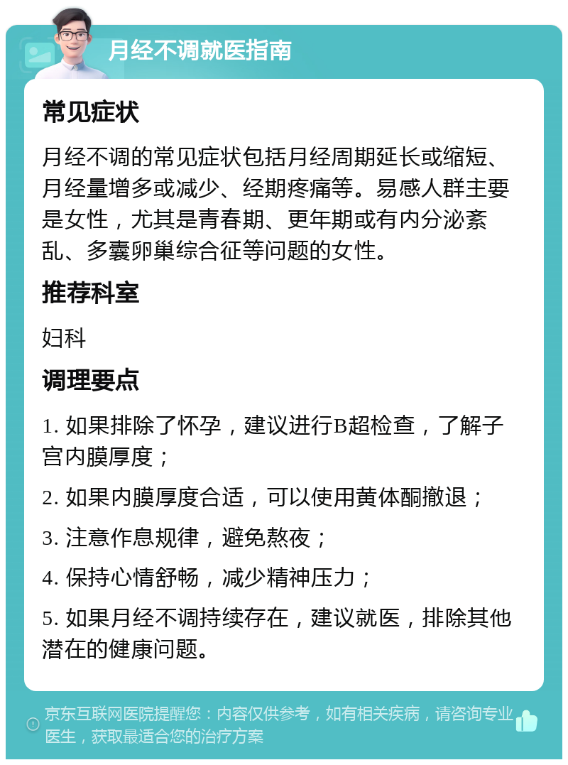 月经不调就医指南 常见症状 月经不调的常见症状包括月经周期延长或缩短、月经量增多或减少、经期疼痛等。易感人群主要是女性，尤其是青春期、更年期或有内分泌紊乱、多囊卵巢综合征等问题的女性。 推荐科室 妇科 调理要点 1. 如果排除了怀孕，建议进行B超检查，了解子宫内膜厚度； 2. 如果内膜厚度合适，可以使用黄体酮撤退； 3. 注意作息规律，避免熬夜； 4. 保持心情舒畅，减少精神压力； 5. 如果月经不调持续存在，建议就医，排除其他潜在的健康问题。