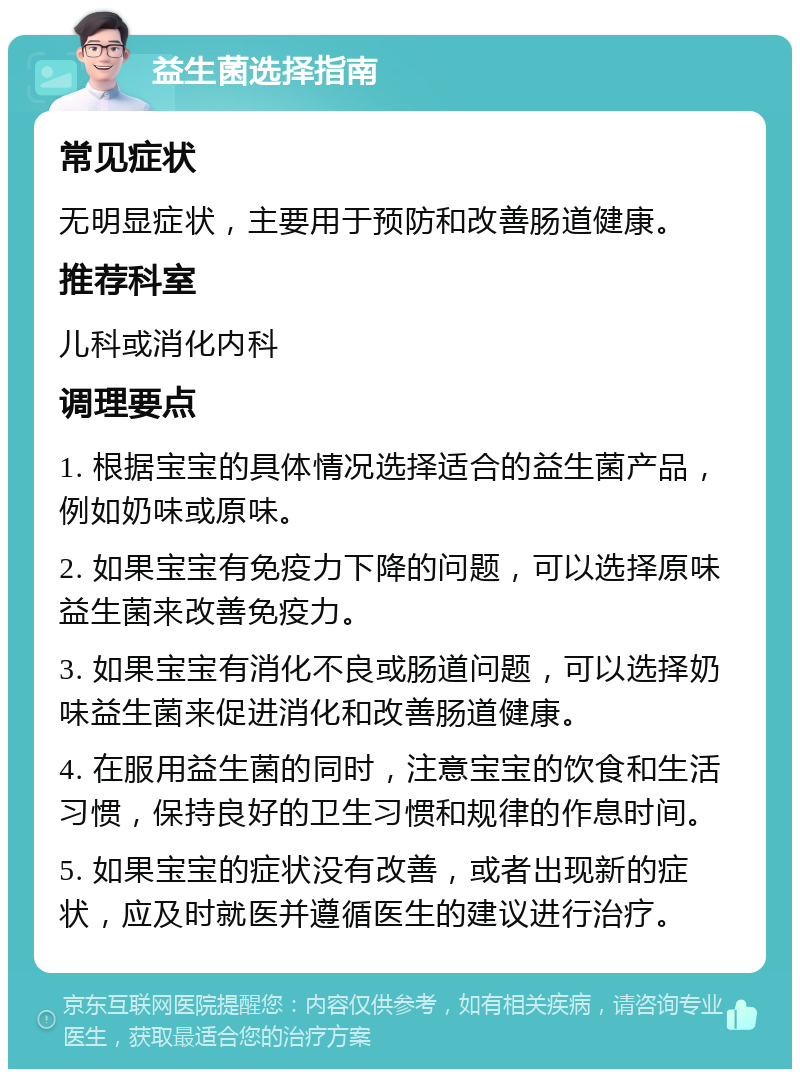 益生菌选择指南 常见症状 无明显症状，主要用于预防和改善肠道健康。 推荐科室 儿科或消化内科 调理要点 1. 根据宝宝的具体情况选择适合的益生菌产品，例如奶味或原味。 2. 如果宝宝有免疫力下降的问题，可以选择原味益生菌来改善免疫力。 3. 如果宝宝有消化不良或肠道问题，可以选择奶味益生菌来促进消化和改善肠道健康。 4. 在服用益生菌的同时，注意宝宝的饮食和生活习惯，保持良好的卫生习惯和规律的作息时间。 5. 如果宝宝的症状没有改善，或者出现新的症状，应及时就医并遵循医生的建议进行治疗。