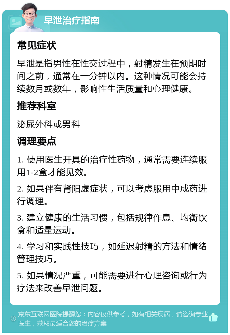 早泄治疗指南 常见症状 早泄是指男性在性交过程中，射精发生在预期时间之前，通常在一分钟以内。这种情况可能会持续数月或数年，影响性生活质量和心理健康。 推荐科室 泌尿外科或男科 调理要点 1. 使用医生开具的治疗性药物，通常需要连续服用1-2盒才能见效。 2. 如果伴有肾阳虚症状，可以考虑服用中成药进行调理。 3. 建立健康的生活习惯，包括规律作息、均衡饮食和适量运动。 4. 学习和实践性技巧，如延迟射精的方法和情绪管理技巧。 5. 如果情况严重，可能需要进行心理咨询或行为疗法来改善早泄问题。