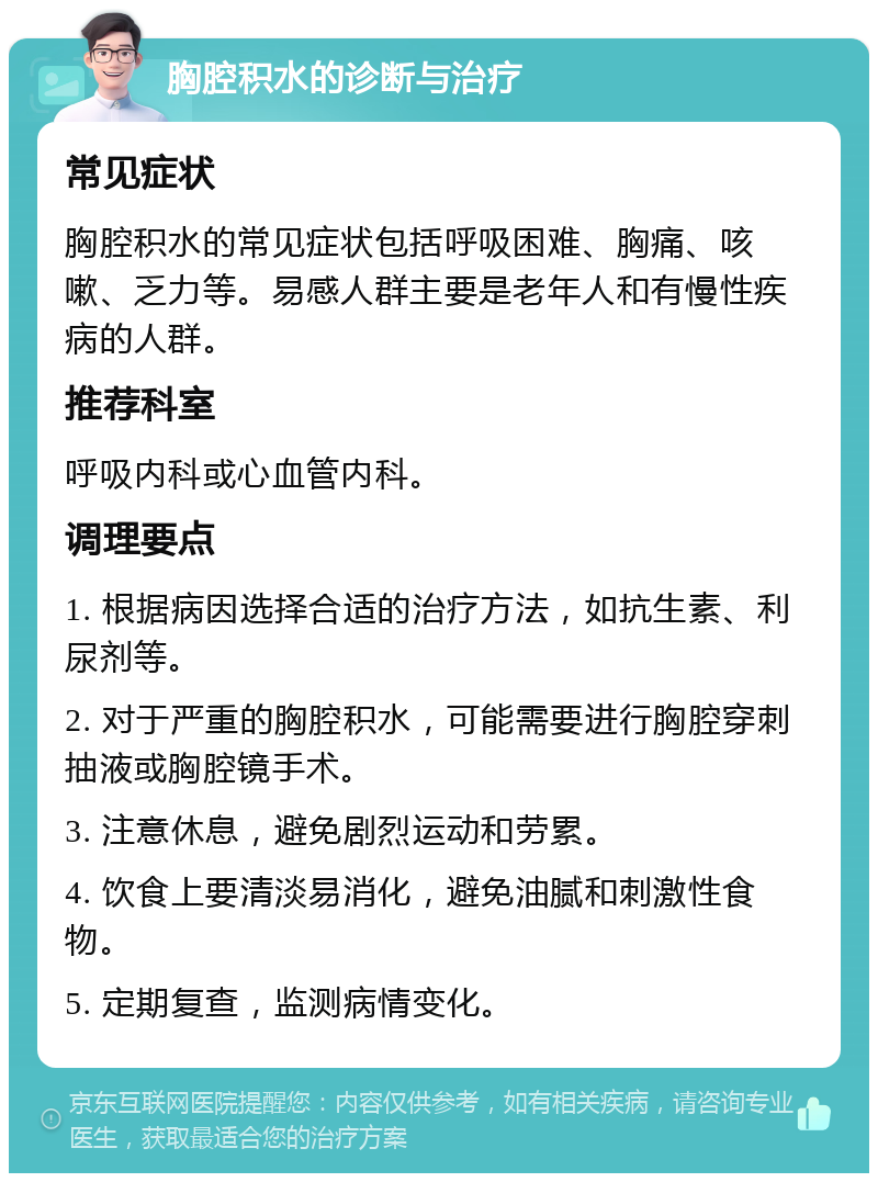 胸腔积水的诊断与治疗 常见症状 胸腔积水的常见症状包括呼吸困难、胸痛、咳嗽、乏力等。易感人群主要是老年人和有慢性疾病的人群。 推荐科室 呼吸内科或心血管内科。 调理要点 1. 根据病因选择合适的治疗方法，如抗生素、利尿剂等。 2. 对于严重的胸腔积水，可能需要进行胸腔穿刺抽液或胸腔镜手术。 3. 注意休息，避免剧烈运动和劳累。 4. 饮食上要清淡易消化，避免油腻和刺激性食物。 5. 定期复查，监测病情变化。