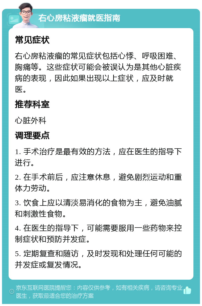 右心房粘液瘤就医指南 常见症状 右心房粘液瘤的常见症状包括心悸、呼吸困难、胸痛等。这些症状可能会被误认为是其他心脏疾病的表现，因此如果出现以上症状，应及时就医。 推荐科室 心脏外科 调理要点 1. 手术治疗是最有效的方法，应在医生的指导下进行。 2. 在手术前后，应注意休息，避免剧烈运动和重体力劳动。 3. 饮食上应以清淡易消化的食物为主，避免油腻和刺激性食物。 4. 在医生的指导下，可能需要服用一些药物来控制症状和预防并发症。 5. 定期复查和随访，及时发现和处理任何可能的并发症或复发情况。