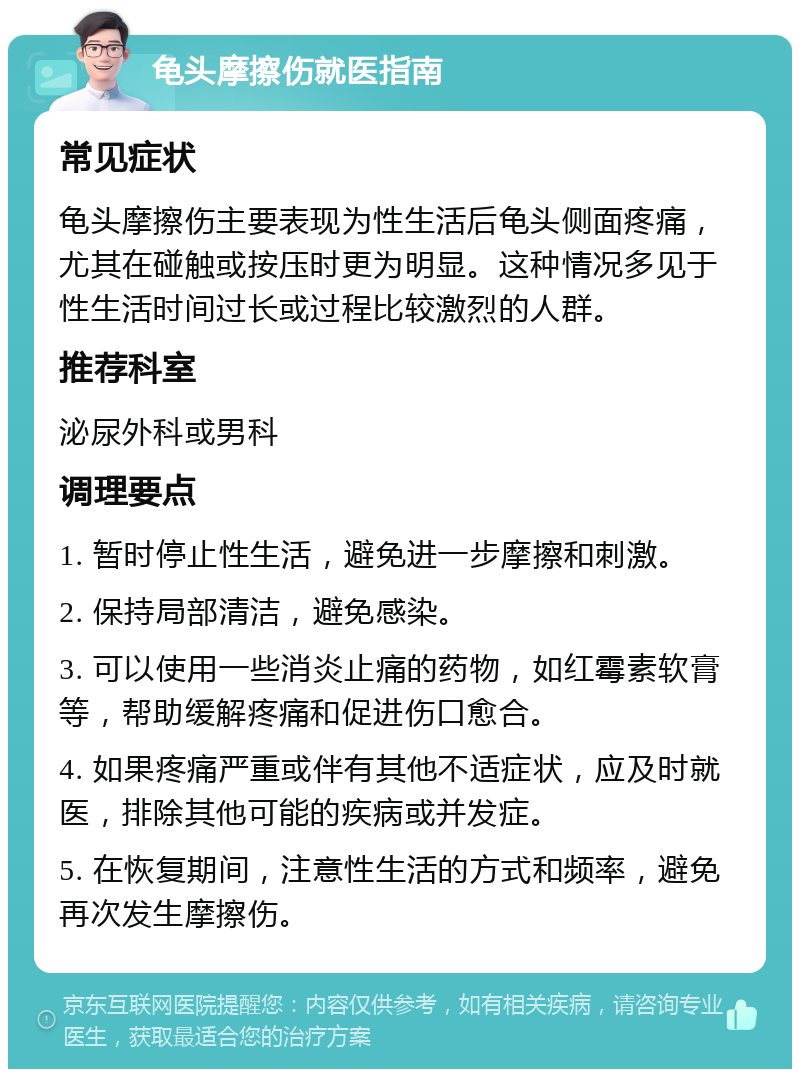 龟头摩擦伤就医指南 常见症状 龟头摩擦伤主要表现为性生活后龟头侧面疼痛，尤其在碰触或按压时更为明显。这种情况多见于性生活时间过长或过程比较激烈的人群。 推荐科室 泌尿外科或男科 调理要点 1. 暂时停止性生活，避免进一步摩擦和刺激。 2. 保持局部清洁，避免感染。 3. 可以使用一些消炎止痛的药物，如红霉素软膏等，帮助缓解疼痛和促进伤口愈合。 4. 如果疼痛严重或伴有其他不适症状，应及时就医，排除其他可能的疾病或并发症。 5. 在恢复期间，注意性生活的方式和频率，避免再次发生摩擦伤。