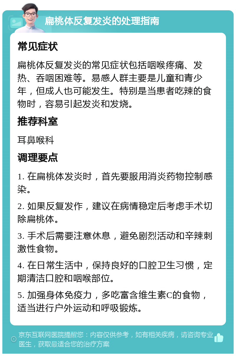 扁桃体反复发炎的处理指南 常见症状 扁桃体反复发炎的常见症状包括咽喉疼痛、发热、吞咽困难等。易感人群主要是儿童和青少年，但成人也可能发生。特别是当患者吃辣的食物时，容易引起发炎和发烧。 推荐科室 耳鼻喉科 调理要点 1. 在扁桃体发炎时，首先要服用消炎药物控制感染。 2. 如果反复发作，建议在病情稳定后考虑手术切除扁桃体。 3. 手术后需要注意休息，避免剧烈活动和辛辣刺激性食物。 4. 在日常生活中，保持良好的口腔卫生习惯，定期清洁口腔和咽喉部位。 5. 加强身体免疫力，多吃富含维生素C的食物，适当进行户外运动和呼吸锻炼。