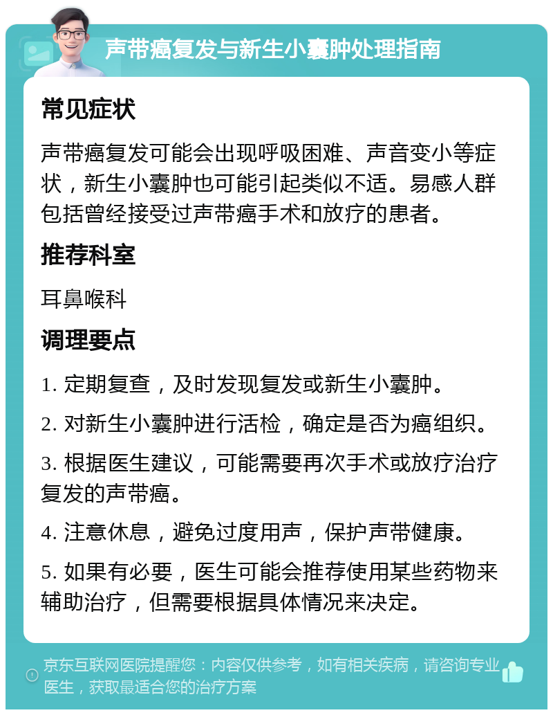 声带癌复发与新生小囊肿处理指南 常见症状 声带癌复发可能会出现呼吸困难、声音变小等症状，新生小囊肿也可能引起类似不适。易感人群包括曾经接受过声带癌手术和放疗的患者。 推荐科室 耳鼻喉科 调理要点 1. 定期复查，及时发现复发或新生小囊肿。 2. 对新生小囊肿进行活检，确定是否为癌组织。 3. 根据医生建议，可能需要再次手术或放疗治疗复发的声带癌。 4. 注意休息，避免过度用声，保护声带健康。 5. 如果有必要，医生可能会推荐使用某些药物来辅助治疗，但需要根据具体情况来决定。