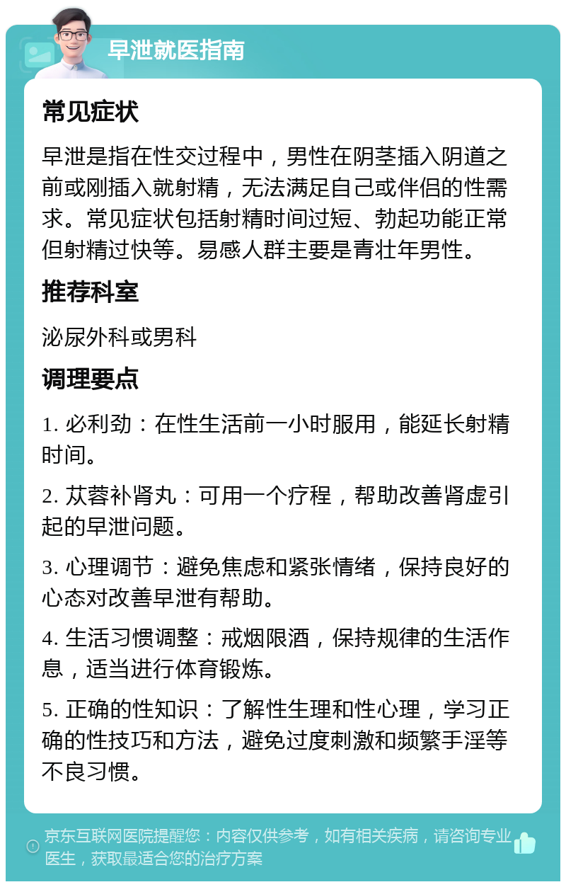 早泄就医指南 常见症状 早泄是指在性交过程中，男性在阴茎插入阴道之前或刚插入就射精，无法满足自己或伴侣的性需求。常见症状包括射精时间过短、勃起功能正常但射精过快等。易感人群主要是青壮年男性。 推荐科室 泌尿外科或男科 调理要点 1. 必利劲：在性生活前一小时服用，能延长射精时间。 2. 苁蓉补肾丸：可用一个疗程，帮助改善肾虚引起的早泄问题。 3. 心理调节：避免焦虑和紧张情绪，保持良好的心态对改善早泄有帮助。 4. 生活习惯调整：戒烟限酒，保持规律的生活作息，适当进行体育锻炼。 5. 正确的性知识：了解性生理和性心理，学习正确的性技巧和方法，避免过度刺激和频繁手淫等不良习惯。