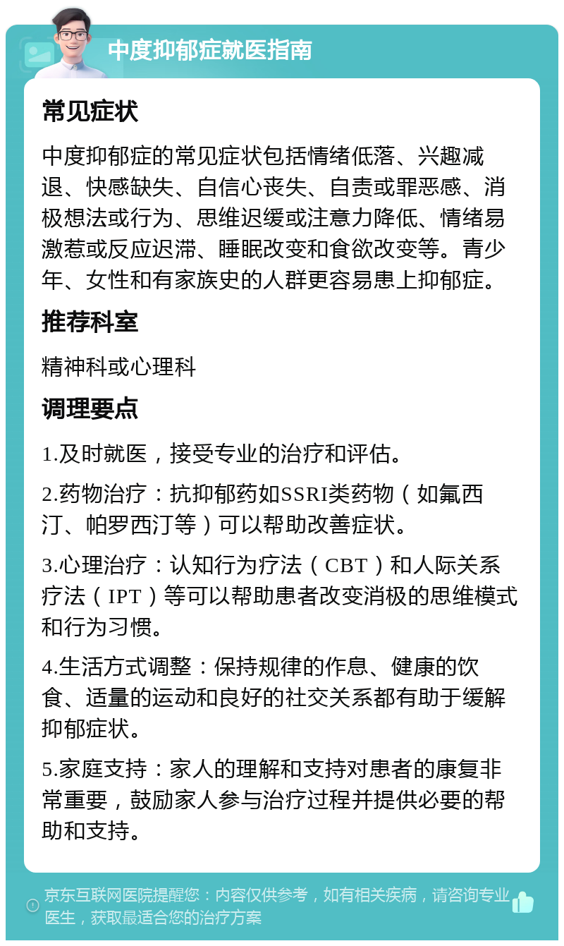 中度抑郁症就医指南 常见症状 中度抑郁症的常见症状包括情绪低落、兴趣减退、快感缺失、自信心丧失、自责或罪恶感、消极想法或行为、思维迟缓或注意力降低、情绪易激惹或反应迟滞、睡眠改变和食欲改变等。青少年、女性和有家族史的人群更容易患上抑郁症。 推荐科室 精神科或心理科 调理要点 1.及时就医，接受专业的治疗和评估。 2.药物治疗：抗抑郁药如SSRI类药物（如氟西汀、帕罗西汀等）可以帮助改善症状。 3.心理治疗：认知行为疗法（CBT）和人际关系疗法（IPT）等可以帮助患者改变消极的思维模式和行为习惯。 4.生活方式调整：保持规律的作息、健康的饮食、适量的运动和良好的社交关系都有助于缓解抑郁症状。 5.家庭支持：家人的理解和支持对患者的康复非常重要，鼓励家人参与治疗过程并提供必要的帮助和支持。