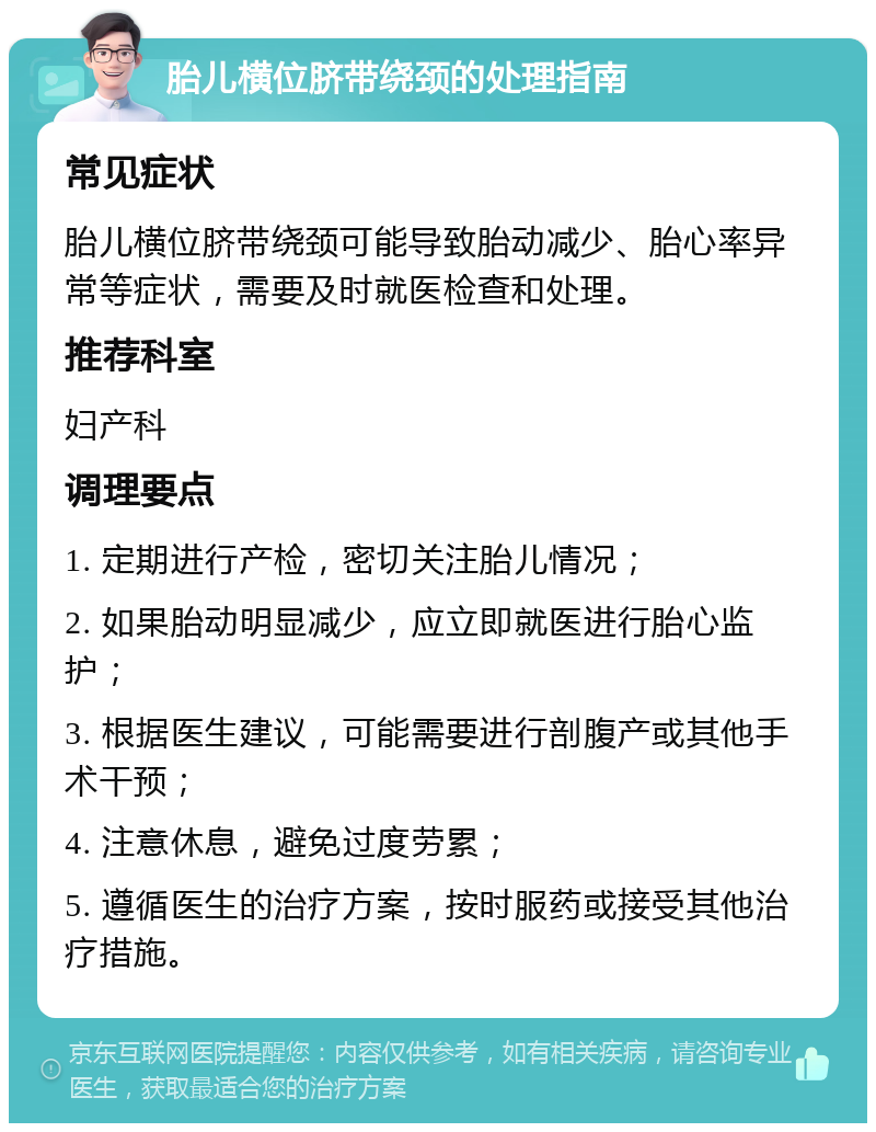 胎儿横位脐带绕颈的处理指南 常见症状 胎儿横位脐带绕颈可能导致胎动减少、胎心率异常等症状，需要及时就医检查和处理。 推荐科室 妇产科 调理要点 1. 定期进行产检，密切关注胎儿情况； 2. 如果胎动明显减少，应立即就医进行胎心监护； 3. 根据医生建议，可能需要进行剖腹产或其他手术干预； 4. 注意休息，避免过度劳累； 5. 遵循医生的治疗方案，按时服药或接受其他治疗措施。