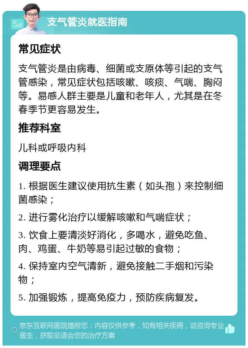 支气管炎就医指南 常见症状 支气管炎是由病毒、细菌或支原体等引起的支气管感染，常见症状包括咳嗽、咳痰、气喘、胸闷等。易感人群主要是儿童和老年人，尤其是在冬春季节更容易发生。 推荐科室 儿科或呼吸内科 调理要点 1. 根据医生建议使用抗生素（如头孢）来控制细菌感染； 2. 进行雾化治疗以缓解咳嗽和气喘症状； 3. 饮食上要清淡好消化，多喝水，避免吃鱼、肉、鸡蛋、牛奶等易引起过敏的食物； 4. 保持室内空气清新，避免接触二手烟和污染物； 5. 加强锻炼，提高免疫力，预防疾病复发。