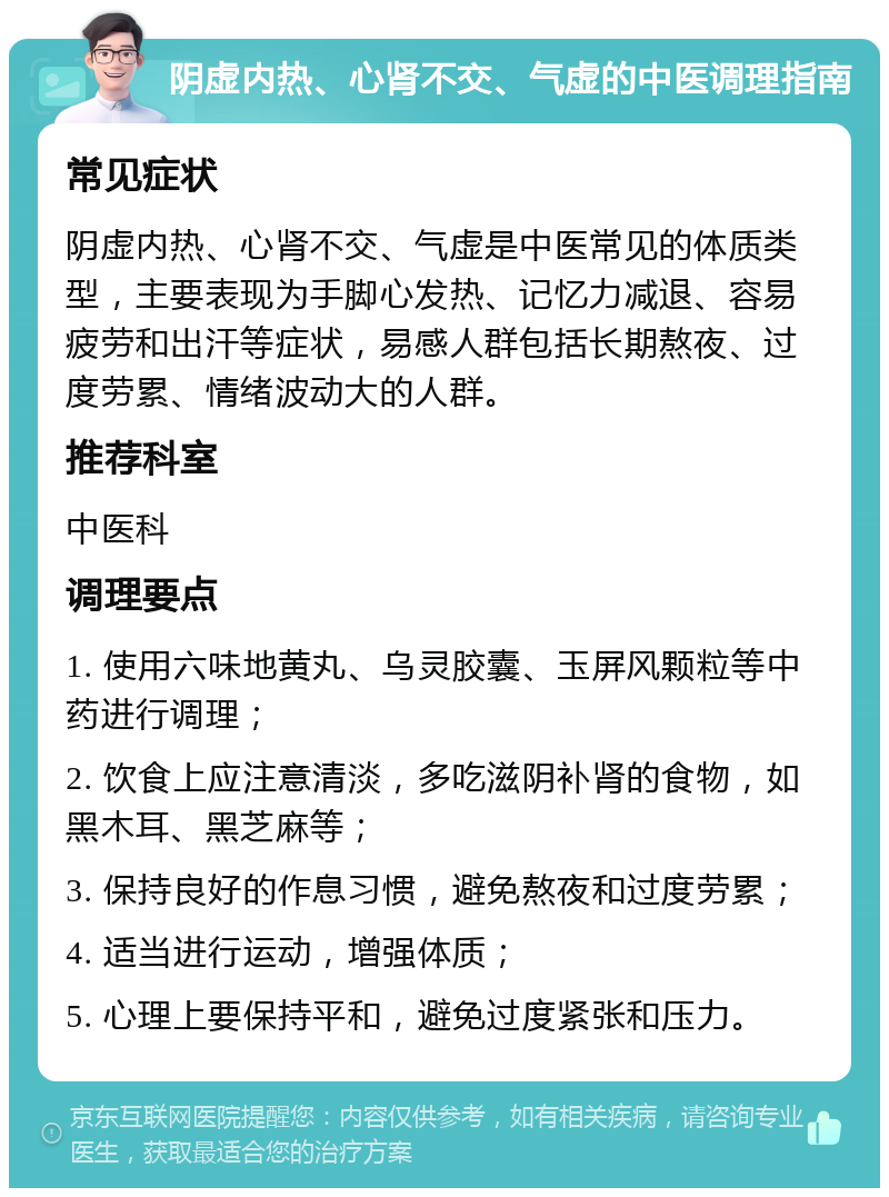 阴虚内热、心肾不交、气虚的中医调理指南 常见症状 阴虚内热、心肾不交、气虚是中医常见的体质类型，主要表现为手脚心发热、记忆力减退、容易疲劳和出汗等症状，易感人群包括长期熬夜、过度劳累、情绪波动大的人群。 推荐科室 中医科 调理要点 1. 使用六味地黄丸、乌灵胶囊、玉屏风颗粒等中药进行调理； 2. 饮食上应注意清淡，多吃滋阴补肾的食物，如黑木耳、黑芝麻等； 3. 保持良好的作息习惯，避免熬夜和过度劳累； 4. 适当进行运动，增强体质； 5. 心理上要保持平和，避免过度紧张和压力。