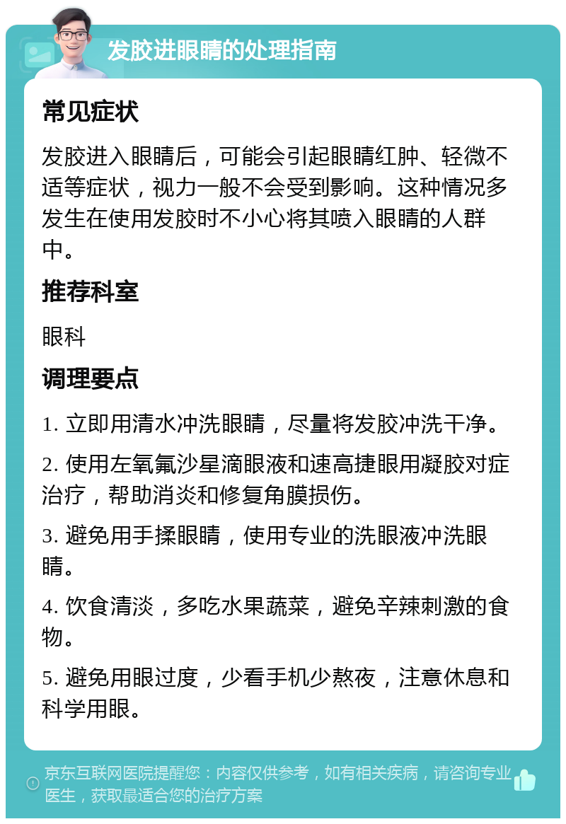 发胶进眼睛的处理指南 常见症状 发胶进入眼睛后，可能会引起眼睛红肿、轻微不适等症状，视力一般不会受到影响。这种情况多发生在使用发胶时不小心将其喷入眼睛的人群中。 推荐科室 眼科 调理要点 1. 立即用清水冲洗眼睛，尽量将发胶冲洗干净。 2. 使用左氧氟沙星滴眼液和速高捷眼用凝胶对症治疗，帮助消炎和修复角膜损伤。 3. 避免用手揉眼睛，使用专业的洗眼液冲洗眼睛。 4. 饮食清淡，多吃水果蔬菜，避免辛辣刺激的食物。 5. 避免用眼过度，少看手机少熬夜，注意休息和科学用眼。