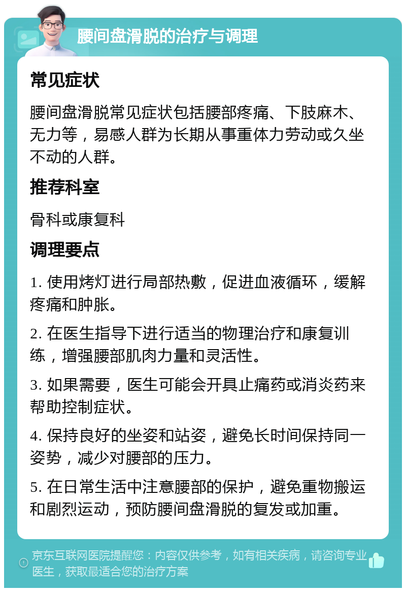 腰间盘滑脱的治疗与调理 常见症状 腰间盘滑脱常见症状包括腰部疼痛、下肢麻木、无力等，易感人群为长期从事重体力劳动或久坐不动的人群。 推荐科室 骨科或康复科 调理要点 1. 使用烤灯进行局部热敷，促进血液循环，缓解疼痛和肿胀。 2. 在医生指导下进行适当的物理治疗和康复训练，增强腰部肌肉力量和灵活性。 3. 如果需要，医生可能会开具止痛药或消炎药来帮助控制症状。 4. 保持良好的坐姿和站姿，避免长时间保持同一姿势，减少对腰部的压力。 5. 在日常生活中注意腰部的保护，避免重物搬运和剧烈运动，预防腰间盘滑脱的复发或加重。