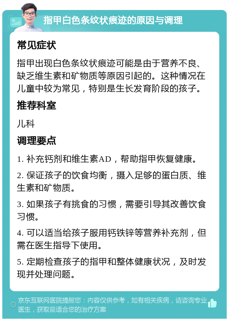 指甲白色条纹状痕迹的原因与调理 常见症状 指甲出现白色条纹状痕迹可能是由于营养不良、缺乏维生素和矿物质等原因引起的。这种情况在儿童中较为常见，特别是生长发育阶段的孩子。 推荐科室 儿科 调理要点 1. 补充钙剂和维生素AD，帮助指甲恢复健康。 2. 保证孩子的饮食均衡，摄入足够的蛋白质、维生素和矿物质。 3. 如果孩子有挑食的习惯，需要引导其改善饮食习惯。 4. 可以适当给孩子服用钙铁锌等营养补充剂，但需在医生指导下使用。 5. 定期检查孩子的指甲和整体健康状况，及时发现并处理问题。