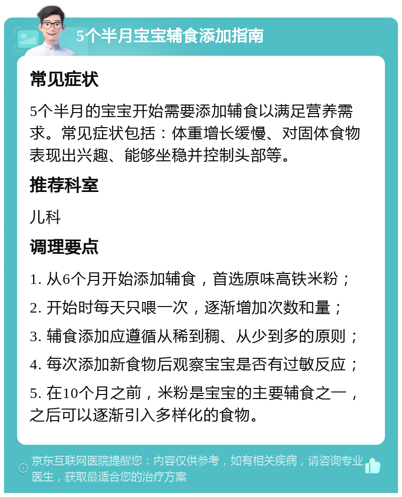 5个半月宝宝辅食添加指南 常见症状 5个半月的宝宝开始需要添加辅食以满足营养需求。常见症状包括：体重增长缓慢、对固体食物表现出兴趣、能够坐稳并控制头部等。 推荐科室 儿科 调理要点 1. 从6个月开始添加辅食，首选原味高铁米粉； 2. 开始时每天只喂一次，逐渐增加次数和量； 3. 辅食添加应遵循从稀到稠、从少到多的原则； 4. 每次添加新食物后观察宝宝是否有过敏反应； 5. 在10个月之前，米粉是宝宝的主要辅食之一，之后可以逐渐引入多样化的食物。