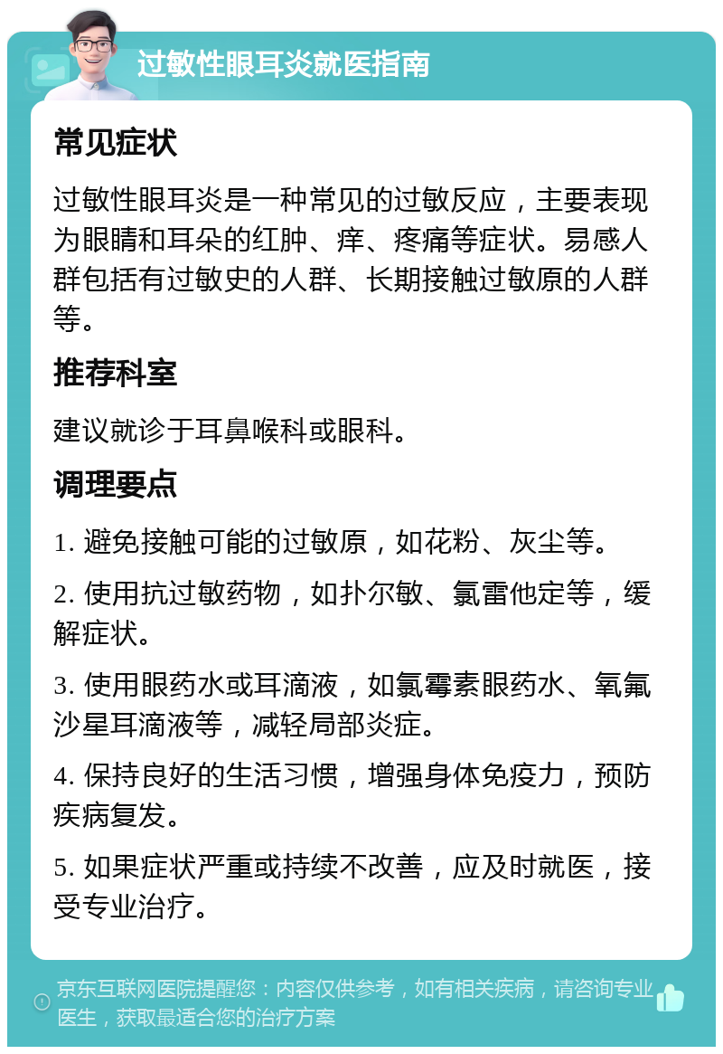 过敏性眼耳炎就医指南 常见症状 过敏性眼耳炎是一种常见的过敏反应，主要表现为眼睛和耳朵的红肿、痒、疼痛等症状。易感人群包括有过敏史的人群、长期接触过敏原的人群等。 推荐科室 建议就诊于耳鼻喉科或眼科。 调理要点 1. 避免接触可能的过敏原，如花粉、灰尘等。 2. 使用抗过敏药物，如扑尔敏、氯雷他定等，缓解症状。 3. 使用眼药水或耳滴液，如氯霉素眼药水、氧氟沙星耳滴液等，减轻局部炎症。 4. 保持良好的生活习惯，增强身体免疫力，预防疾病复发。 5. 如果症状严重或持续不改善，应及时就医，接受专业治疗。