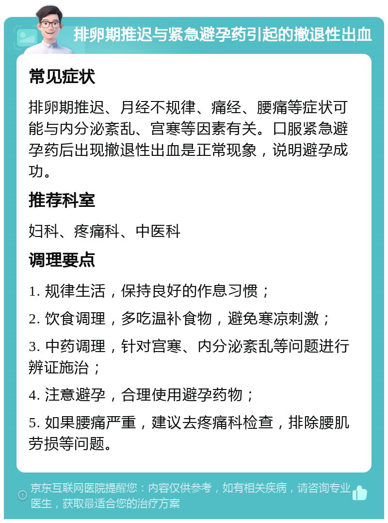 排卵期推迟与紧急避孕药引起的撤退性出血 常见症状 排卵期推迟、月经不规律、痛经、腰痛等症状可能与内分泌紊乱、宫寒等因素有关。口服紧急避孕药后出现撤退性出血是正常现象，说明避孕成功。 推荐科室 妇科、疼痛科、中医科 调理要点 1. 规律生活，保持良好的作息习惯； 2. 饮食调理，多吃温补食物，避免寒凉刺激； 3. 中药调理，针对宫寒、内分泌紊乱等问题进行辨证施治； 4. 注意避孕，合理使用避孕药物； 5. 如果腰痛严重，建议去疼痛科检查，排除腰肌劳损等问题。