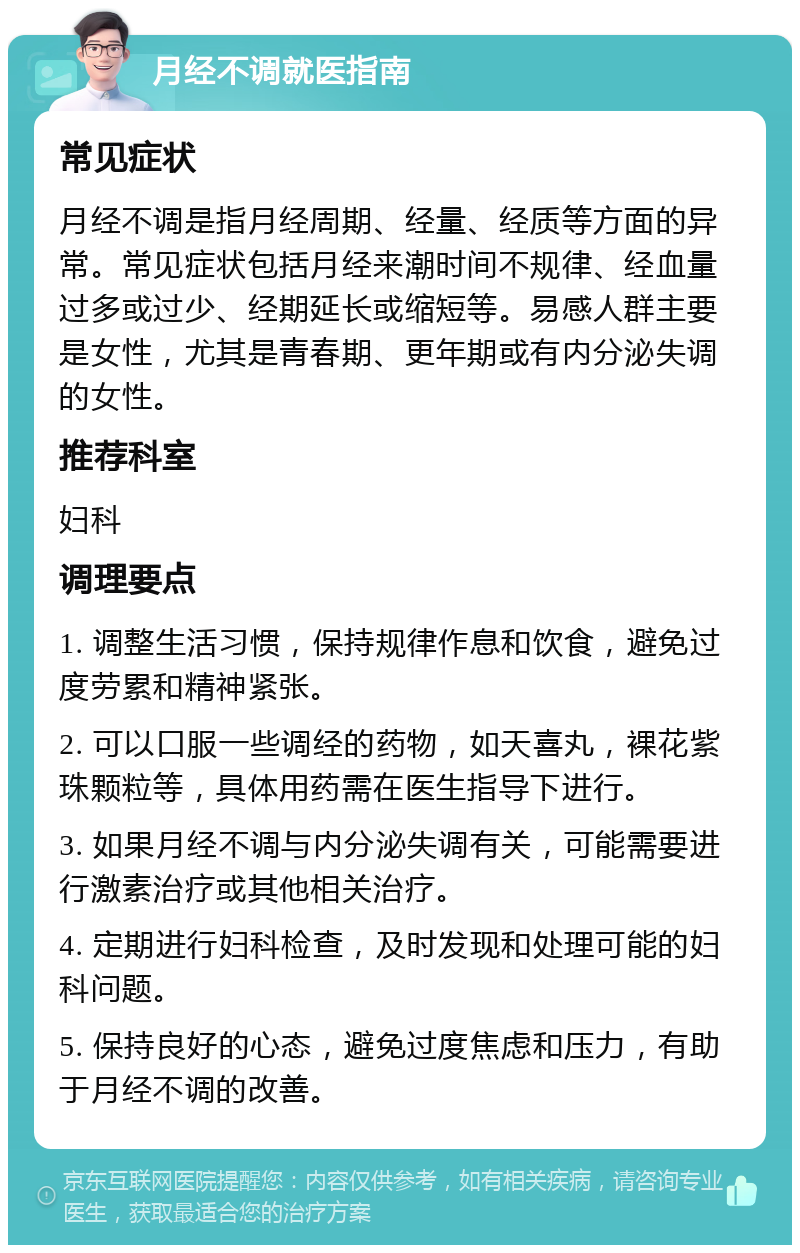 月经不调就医指南 常见症状 月经不调是指月经周期、经量、经质等方面的异常。常见症状包括月经来潮时间不规律、经血量过多或过少、经期延长或缩短等。易感人群主要是女性，尤其是青春期、更年期或有内分泌失调的女性。 推荐科室 妇科 调理要点 1. 调整生活习惯，保持规律作息和饮食，避免过度劳累和精神紧张。 2. 可以口服一些调经的药物，如天喜丸，裸花紫珠颗粒等，具体用药需在医生指导下进行。 3. 如果月经不调与内分泌失调有关，可能需要进行激素治疗或其他相关治疗。 4. 定期进行妇科检查，及时发现和处理可能的妇科问题。 5. 保持良好的心态，避免过度焦虑和压力，有助于月经不调的改善。