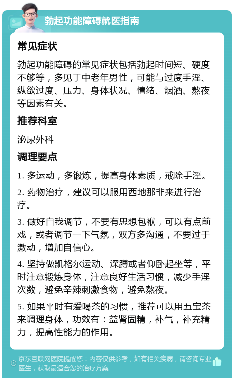 勃起功能障碍就医指南 常见症状 勃起功能障碍的常见症状包括勃起时间短、硬度不够等，多见于中老年男性，可能与过度手淫、纵欲过度、压力、身体状况、情绪、烟酒、熬夜等因素有关。 推荐科室 泌尿外科 调理要点 1. 多运动，多锻炼，提高身体素质，戒除手淫。 2. 药物治疗，建议可以服用西地那非来进行治疗。 3. 做好自我调节，不要有思想包袱，可以有点前戏，或者调节一下气氛，双方多沟通，不要过于激动，增加自信心。 4. 坚持做凯格尔运动、深蹲或者仰卧起坐等，平时注意锻炼身体，注意良好生活习惯，减少手淫次数，避免辛辣刺激食物，避免熬夜。 5. 如果平时有爱喝茶的习惯，推荐可以用五宝茶来调理身体，功效有：益肾固精，补气，补充精力，提高性能力的作用。