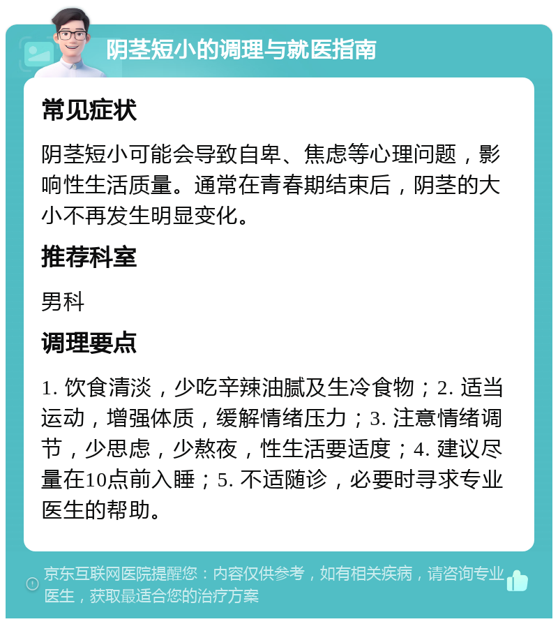 阴茎短小的调理与就医指南 常见症状 阴茎短小可能会导致自卑、焦虑等心理问题，影响性生活质量。通常在青春期结束后，阴茎的大小不再发生明显变化。 推荐科室 男科 调理要点 1. 饮食清淡，少吃辛辣油腻及生冷食物；2. 适当运动，增强体质，缓解情绪压力；3. 注意情绪调节，少思虑，少熬夜，性生活要适度；4. 建议尽量在10点前入睡；5. 不适随诊，必要时寻求专业医生的帮助。