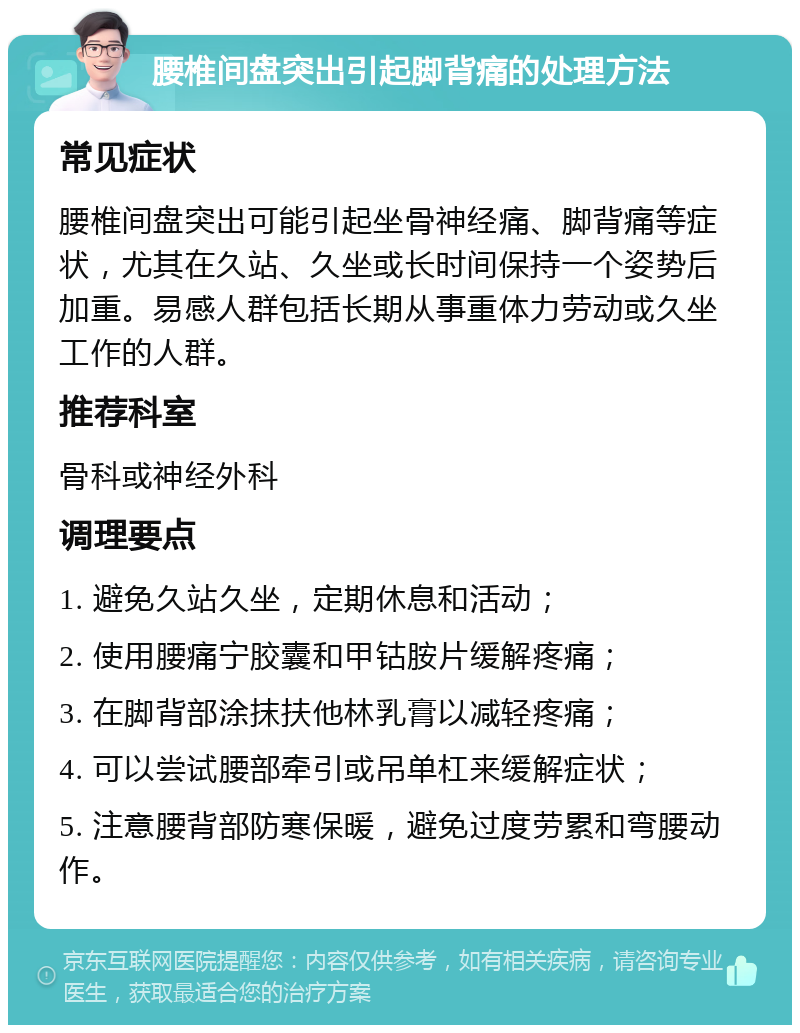 腰椎间盘突出引起脚背痛的处理方法 常见症状 腰椎间盘突出可能引起坐骨神经痛、脚背痛等症状，尤其在久站、久坐或长时间保持一个姿势后加重。易感人群包括长期从事重体力劳动或久坐工作的人群。 推荐科室 骨科或神经外科 调理要点 1. 避免久站久坐，定期休息和活动； 2. 使用腰痛宁胶囊和甲钴胺片缓解疼痛； 3. 在脚背部涂抹扶他林乳膏以减轻疼痛； 4. 可以尝试腰部牵引或吊单杠来缓解症状； 5. 注意腰背部防寒保暖，避免过度劳累和弯腰动作。