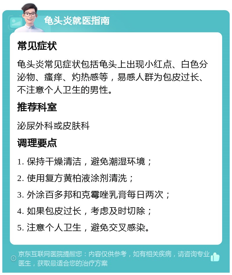 龟头炎就医指南 常见症状 龟头炎常见症状包括龟头上出现小红点、白色分泌物、瘙痒、灼热感等，易感人群为包皮过长、不注意个人卫生的男性。 推荐科室 泌尿外科或皮肤科 调理要点 1. 保持干燥清洁，避免潮湿环境； 2. 使用复方黄柏液涂剂清洗； 3. 外涂百多邦和克霉唑乳膏每日两次； 4. 如果包皮过长，考虑及时切除； 5. 注意个人卫生，避免交叉感染。