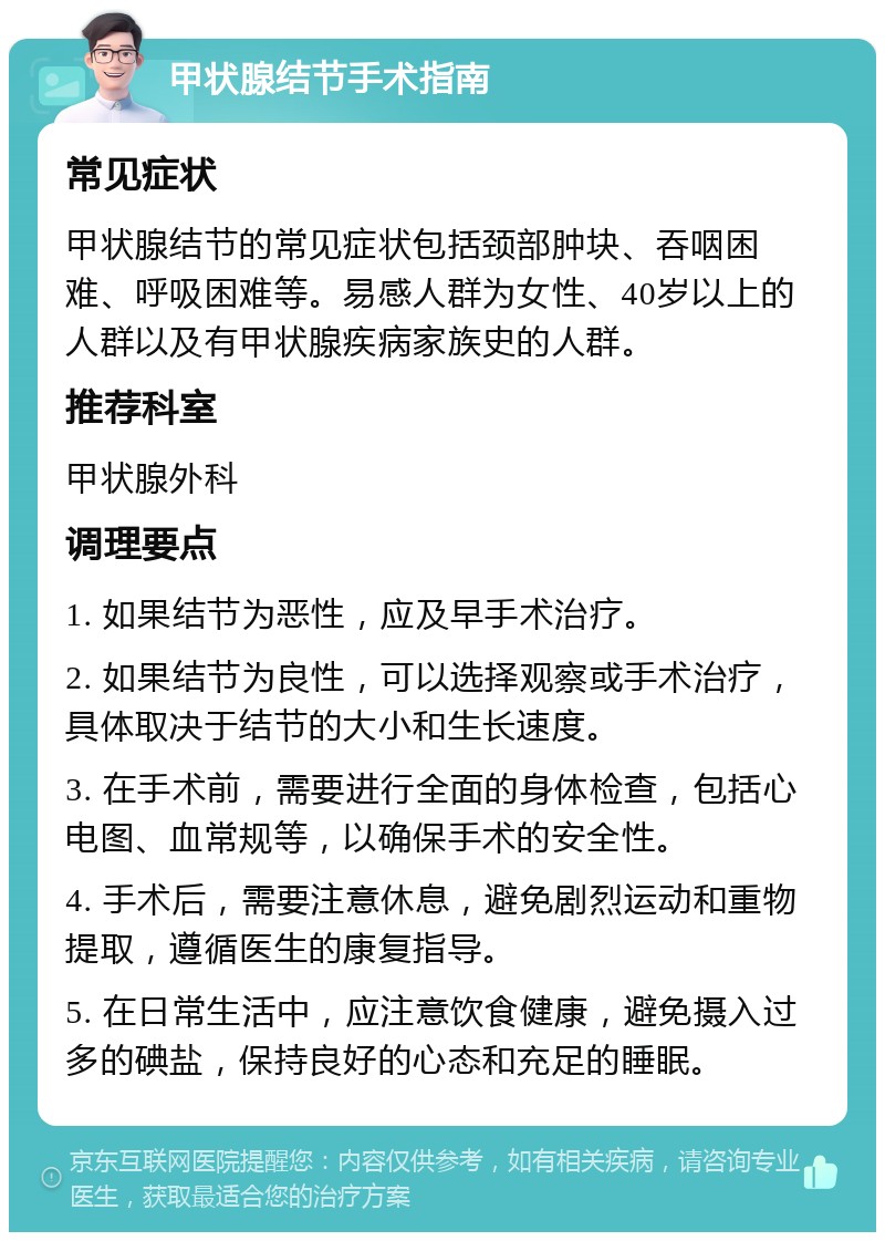 甲状腺结节手术指南 常见症状 甲状腺结节的常见症状包括颈部肿块、吞咽困难、呼吸困难等。易感人群为女性、40岁以上的人群以及有甲状腺疾病家族史的人群。 推荐科室 甲状腺外科 调理要点 1. 如果结节为恶性，应及早手术治疗。 2. 如果结节为良性，可以选择观察或手术治疗，具体取决于结节的大小和生长速度。 3. 在手术前，需要进行全面的身体检查，包括心电图、血常规等，以确保手术的安全性。 4. 手术后，需要注意休息，避免剧烈运动和重物提取，遵循医生的康复指导。 5. 在日常生活中，应注意饮食健康，避免摄入过多的碘盐，保持良好的心态和充足的睡眠。