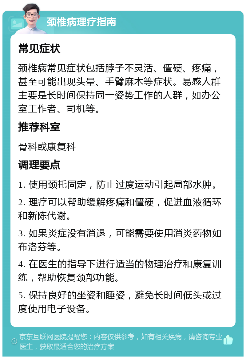 颈椎病理疗指南 常见症状 颈椎病常见症状包括脖子不灵活、僵硬、疼痛，甚至可能出现头晕、手臂麻木等症状。易感人群主要是长时间保持同一姿势工作的人群，如办公室工作者、司机等。 推荐科室 骨科或康复科 调理要点 1. 使用颈托固定，防止过度运动引起局部水肿。 2. 理疗可以帮助缓解疼痛和僵硬，促进血液循环和新陈代谢。 3. 如果炎症没有消退，可能需要使用消炎药物如布洛芬等。 4. 在医生的指导下进行适当的物理治疗和康复训练，帮助恢复颈部功能。 5. 保持良好的坐姿和睡姿，避免长时间低头或过度使用电子设备。