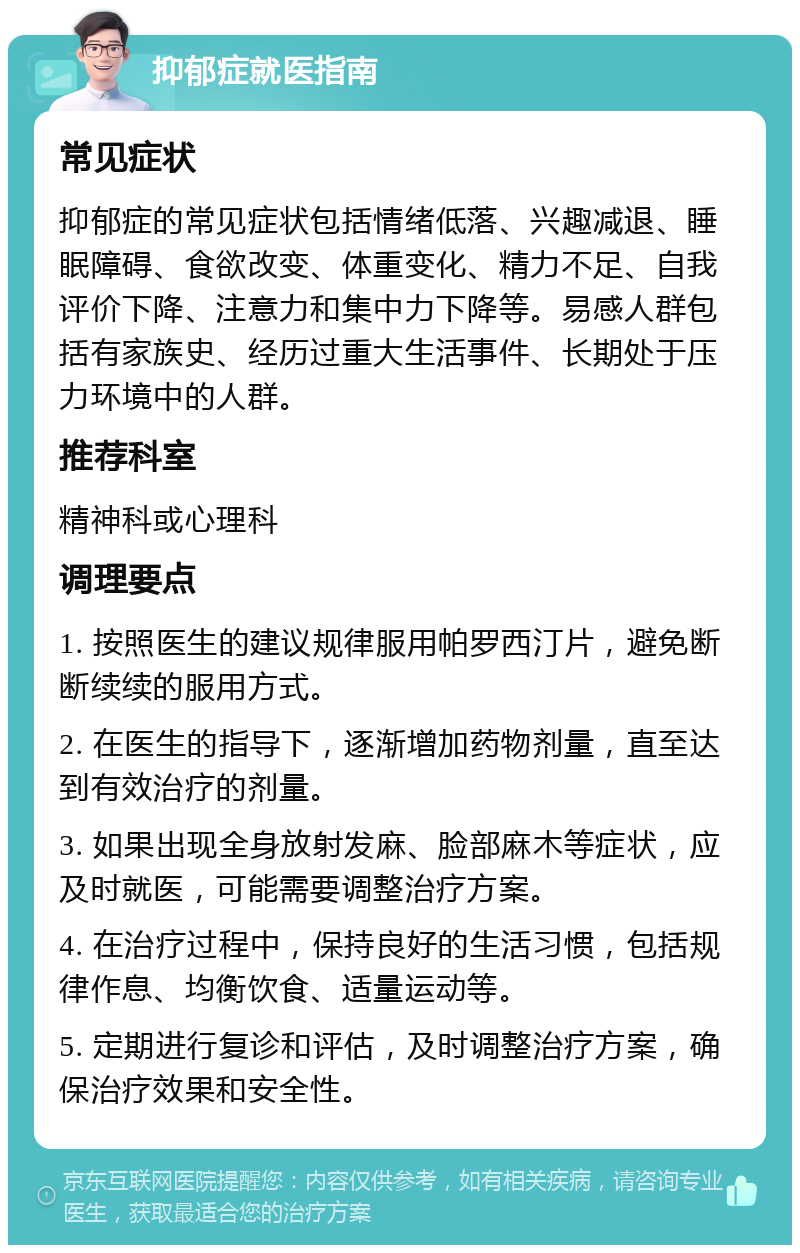 抑郁症就医指南 常见症状 抑郁症的常见症状包括情绪低落、兴趣减退、睡眠障碍、食欲改变、体重变化、精力不足、自我评价下降、注意力和集中力下降等。易感人群包括有家族史、经历过重大生活事件、长期处于压力环境中的人群。 推荐科室 精神科或心理科 调理要点 1. 按照医生的建议规律服用帕罗西汀片，避免断断续续的服用方式。 2. 在医生的指导下，逐渐增加药物剂量，直至达到有效治疗的剂量。 3. 如果出现全身放射发麻、脸部麻木等症状，应及时就医，可能需要调整治疗方案。 4. 在治疗过程中，保持良好的生活习惯，包括规律作息、均衡饮食、适量运动等。 5. 定期进行复诊和评估，及时调整治疗方案，确保治疗效果和安全性。