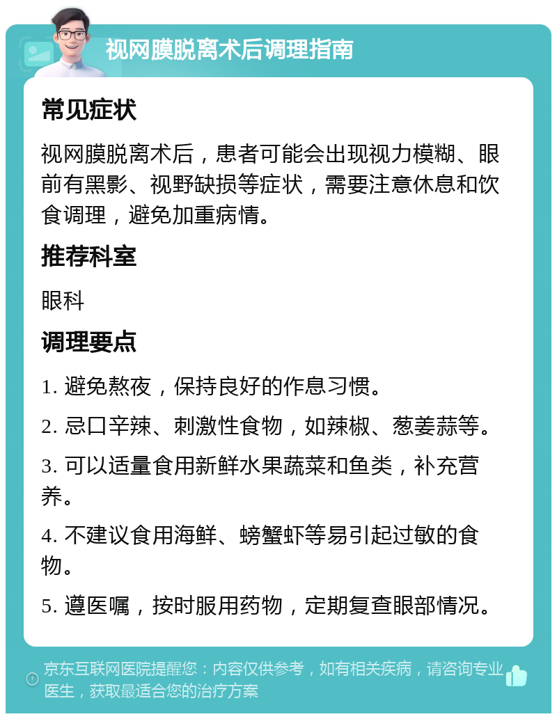 视网膜脱离术后调理指南 常见症状 视网膜脱离术后，患者可能会出现视力模糊、眼前有黑影、视野缺损等症状，需要注意休息和饮食调理，避免加重病情。 推荐科室 眼科 调理要点 1. 避免熬夜，保持良好的作息习惯。 2. 忌口辛辣、刺激性食物，如辣椒、葱姜蒜等。 3. 可以适量食用新鲜水果蔬菜和鱼类，补充营养。 4. 不建议食用海鲜、螃蟹虾等易引起过敏的食物。 5. 遵医嘱，按时服用药物，定期复查眼部情况。