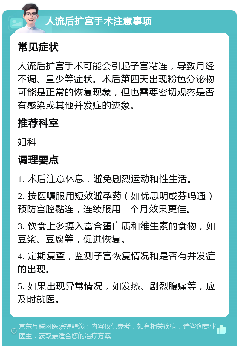 人流后扩宫手术注意事项 常见症状 人流后扩宫手术可能会引起子宫粘连，导致月经不调、量少等症状。术后第四天出现粉色分泌物可能是正常的恢复现象，但也需要密切观察是否有感染或其他并发症的迹象。 推荐科室 妇科 调理要点 1. 术后注意休息，避免剧烈运动和性生活。 2. 按医嘱服用短效避孕药（如优思明或芬吗通）预防宫腔黏连，连续服用三个月效果更佳。 3. 饮食上多摄入富含蛋白质和维生素的食物，如豆浆、豆腐等，促进恢复。 4. 定期复查，监测子宫恢复情况和是否有并发症的出现。 5. 如果出现异常情况，如发热、剧烈腹痛等，应及时就医。