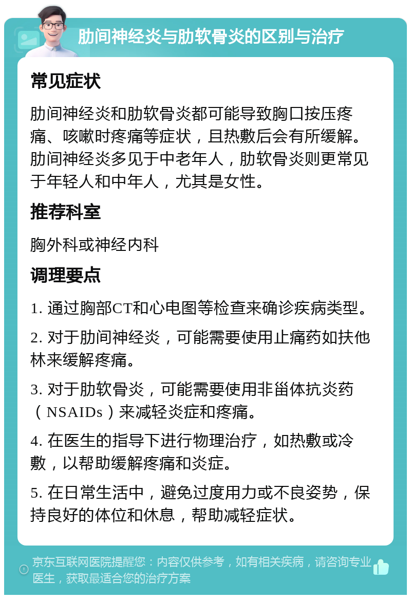 肋间神经炎与肋软骨炎的区别与治疗 常见症状 肋间神经炎和肋软骨炎都可能导致胸口按压疼痛、咳嗽时疼痛等症状，且热敷后会有所缓解。肋间神经炎多见于中老年人，肋软骨炎则更常见于年轻人和中年人，尤其是女性。 推荐科室 胸外科或神经内科 调理要点 1. 通过胸部CT和心电图等检查来确诊疾病类型。 2. 对于肋间神经炎，可能需要使用止痛药如扶他林来缓解疼痛。 3. 对于肋软骨炎，可能需要使用非甾体抗炎药（NSAIDs）来减轻炎症和疼痛。 4. 在医生的指导下进行物理治疗，如热敷或冷敷，以帮助缓解疼痛和炎症。 5. 在日常生活中，避免过度用力或不良姿势，保持良好的体位和休息，帮助减轻症状。