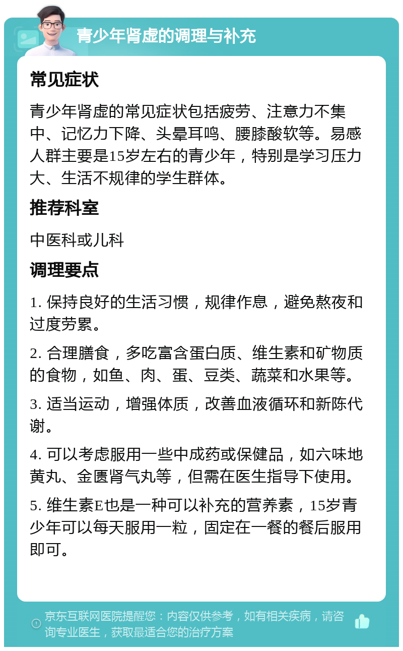 青少年肾虚的调理与补充 常见症状 青少年肾虚的常见症状包括疲劳、注意力不集中、记忆力下降、头晕耳鸣、腰膝酸软等。易感人群主要是15岁左右的青少年，特别是学习压力大、生活不规律的学生群体。 推荐科室 中医科或儿科 调理要点 1. 保持良好的生活习惯，规律作息，避免熬夜和过度劳累。 2. 合理膳食，多吃富含蛋白质、维生素和矿物质的食物，如鱼、肉、蛋、豆类、蔬菜和水果等。 3. 适当运动，增强体质，改善血液循环和新陈代谢。 4. 可以考虑服用一些中成药或保健品，如六味地黄丸、金匮肾气丸等，但需在医生指导下使用。 5. 维生素E也是一种可以补充的营养素，15岁青少年可以每天服用一粒，固定在一餐的餐后服用即可。