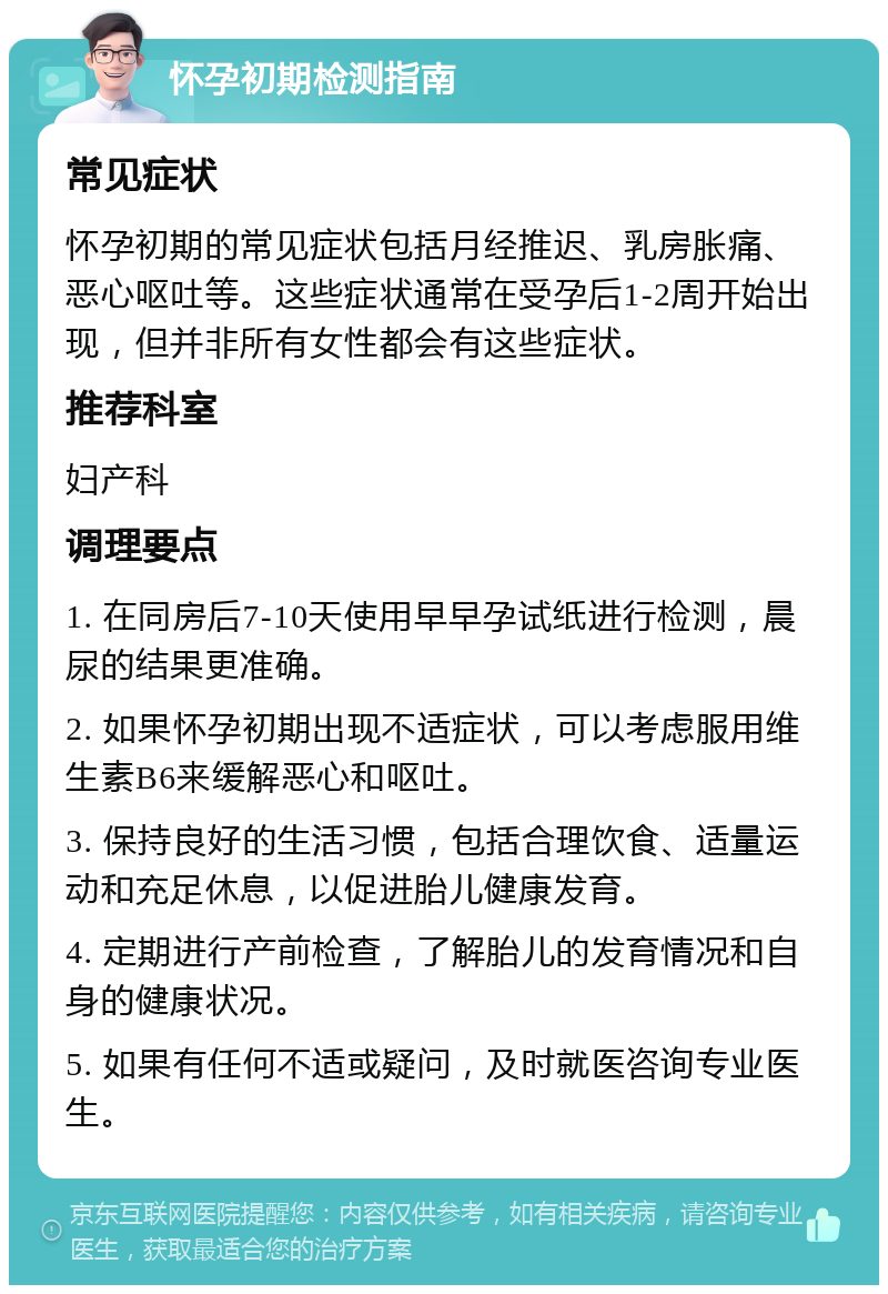 怀孕初期检测指南 常见症状 怀孕初期的常见症状包括月经推迟、乳房胀痛、恶心呕吐等。这些症状通常在受孕后1-2周开始出现，但并非所有女性都会有这些症状。 推荐科室 妇产科 调理要点 1. 在同房后7-10天使用早早孕试纸进行检测，晨尿的结果更准确。 2. 如果怀孕初期出现不适症状，可以考虑服用维生素B6来缓解恶心和呕吐。 3. 保持良好的生活习惯，包括合理饮食、适量运动和充足休息，以促进胎儿健康发育。 4. 定期进行产前检查，了解胎儿的发育情况和自身的健康状况。 5. 如果有任何不适或疑问，及时就医咨询专业医生。