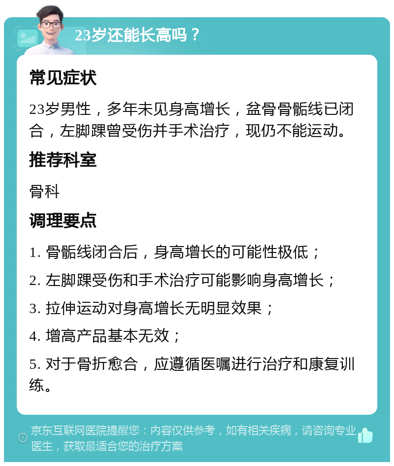 23岁还能长高吗？ 常见症状 23岁男性，多年未见身高增长，盆骨骨骺线已闭合，左脚踝曾受伤并手术治疗，现仍不能运动。 推荐科室 骨科 调理要点 1. 骨骺线闭合后，身高增长的可能性极低； 2. 左脚踝受伤和手术治疗可能影响身高增长； 3. 拉伸运动对身高增长无明显效果； 4. 增高产品基本无效； 5. 对于骨折愈合，应遵循医嘱进行治疗和康复训练。