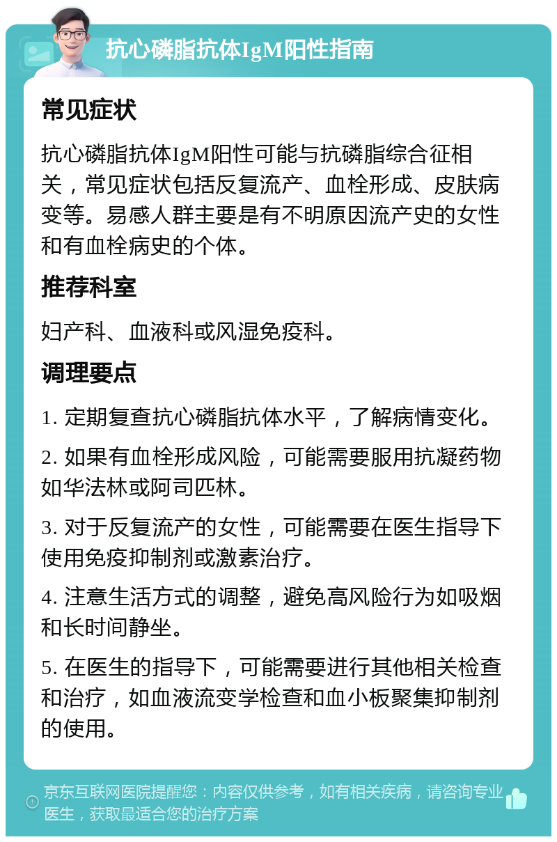 抗心磷脂抗体IgM阳性指南 常见症状 抗心磷脂抗体IgM阳性可能与抗磷脂综合征相关，常见症状包括反复流产、血栓形成、皮肤病变等。易感人群主要是有不明原因流产史的女性和有血栓病史的个体。 推荐科室 妇产科、血液科或风湿免疫科。 调理要点 1. 定期复查抗心磷脂抗体水平，了解病情变化。 2. 如果有血栓形成风险，可能需要服用抗凝药物如华法林或阿司匹林。 3. 对于反复流产的女性，可能需要在医生指导下使用免疫抑制剂或激素治疗。 4. 注意生活方式的调整，避免高风险行为如吸烟和长时间静坐。 5. 在医生的指导下，可能需要进行其他相关检查和治疗，如血液流变学检查和血小板聚集抑制剂的使用。