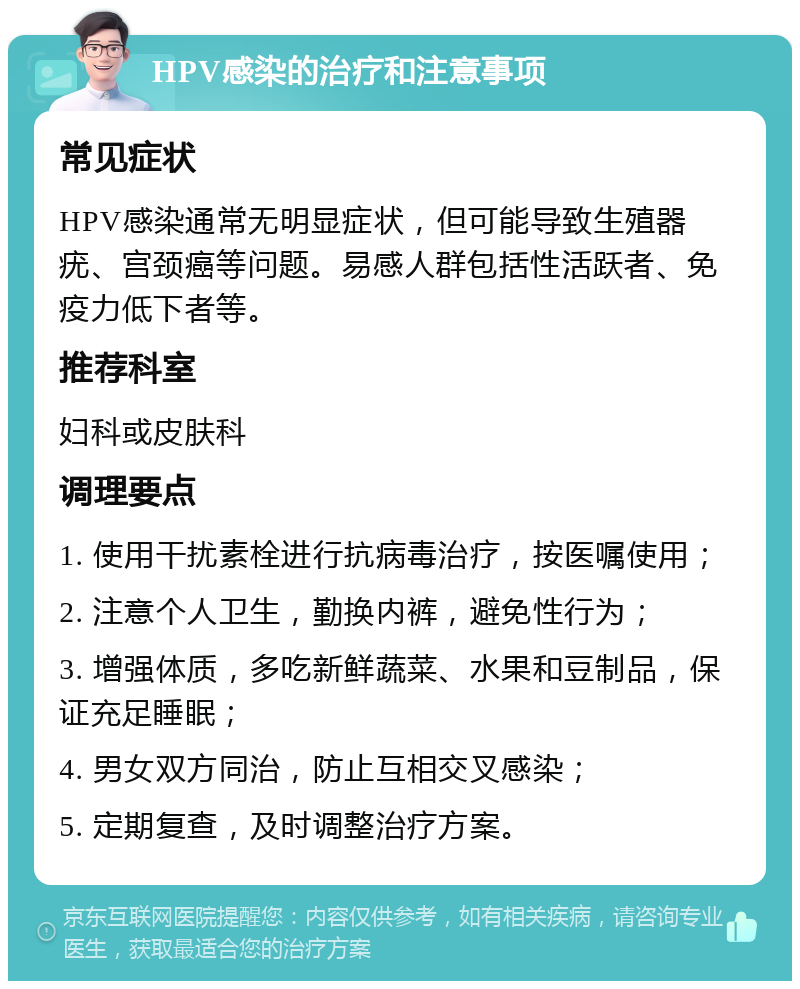 HPV感染的治疗和注意事项 常见症状 HPV感染通常无明显症状，但可能导致生殖器疣、宫颈癌等问题。易感人群包括性活跃者、免疫力低下者等。 推荐科室 妇科或皮肤科 调理要点 1. 使用干扰素栓进行抗病毒治疗，按医嘱使用； 2. 注意个人卫生，勤换内裤，避免性行为； 3. 增强体质，多吃新鲜蔬菜、水果和豆制品，保证充足睡眠； 4. 男女双方同治，防止互相交叉感染； 5. 定期复查，及时调整治疗方案。