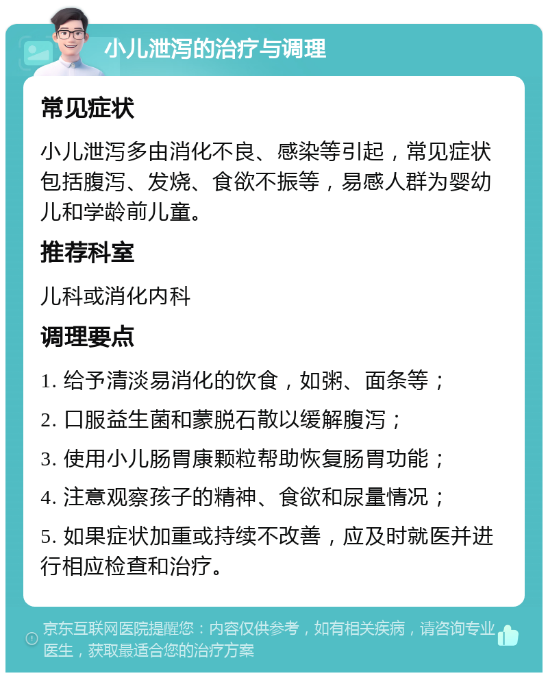 小儿泄泻的治疗与调理 常见症状 小儿泄泻多由消化不良、感染等引起，常见症状包括腹泻、发烧、食欲不振等，易感人群为婴幼儿和学龄前儿童。 推荐科室 儿科或消化内科 调理要点 1. 给予清淡易消化的饮食，如粥、面条等； 2. 口服益生菌和蒙脱石散以缓解腹泻； 3. 使用小儿肠胃康颗粒帮助恢复肠胃功能； 4. 注意观察孩子的精神、食欲和尿量情况； 5. 如果症状加重或持续不改善，应及时就医并进行相应检查和治疗。