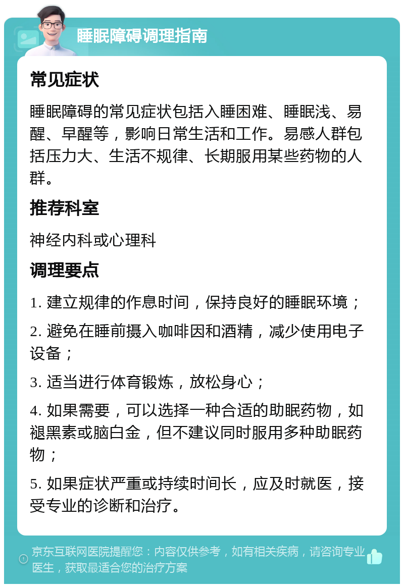 睡眠障碍调理指南 常见症状 睡眠障碍的常见症状包括入睡困难、睡眠浅、易醒、早醒等，影响日常生活和工作。易感人群包括压力大、生活不规律、长期服用某些药物的人群。 推荐科室 神经内科或心理科 调理要点 1. 建立规律的作息时间，保持良好的睡眠环境； 2. 避免在睡前摄入咖啡因和酒精，减少使用电子设备； 3. 适当进行体育锻炼，放松身心； 4. 如果需要，可以选择一种合适的助眠药物，如褪黑素或脑白金，但不建议同时服用多种助眠药物； 5. 如果症状严重或持续时间长，应及时就医，接受专业的诊断和治疗。