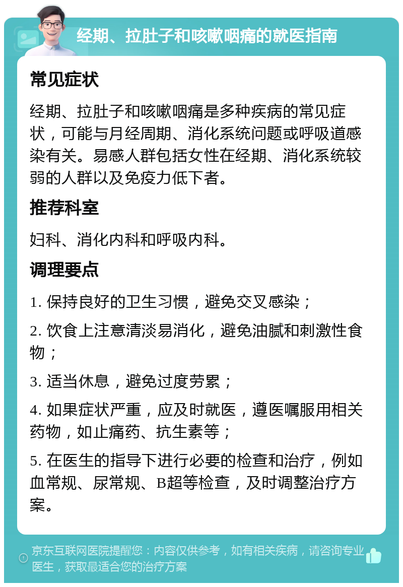 经期、拉肚子和咳嗽咽痛的就医指南 常见症状 经期、拉肚子和咳嗽咽痛是多种疾病的常见症状，可能与月经周期、消化系统问题或呼吸道感染有关。易感人群包括女性在经期、消化系统较弱的人群以及免疫力低下者。 推荐科室 妇科、消化内科和呼吸内科。 调理要点 1. 保持良好的卫生习惯，避免交叉感染； 2. 饮食上注意清淡易消化，避免油腻和刺激性食物； 3. 适当休息，避免过度劳累； 4. 如果症状严重，应及时就医，遵医嘱服用相关药物，如止痛药、抗生素等； 5. 在医生的指导下进行必要的检查和治疗，例如血常规、尿常规、B超等检查，及时调整治疗方案。