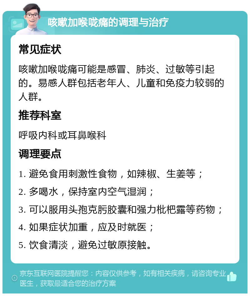 咳嗽加喉咙痛的调理与治疗 常见症状 咳嗽加喉咙痛可能是感冒、肺炎、过敏等引起的。易感人群包括老年人、儿童和免疫力较弱的人群。 推荐科室 呼吸内科或耳鼻喉科 调理要点 1. 避免食用刺激性食物，如辣椒、生姜等； 2. 多喝水，保持室内空气湿润； 3. 可以服用头孢克肟胶囊和强力枇杷露等药物； 4. 如果症状加重，应及时就医； 5. 饮食清淡，避免过敏原接触。