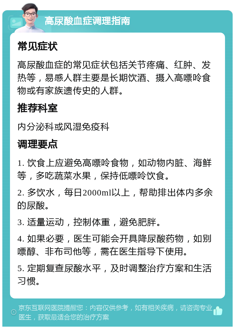 高尿酸血症调理指南 常见症状 高尿酸血症的常见症状包括关节疼痛、红肿、发热等，易感人群主要是长期饮酒、摄入高嘌呤食物或有家族遗传史的人群。 推荐科室 内分泌科或风湿免疫科 调理要点 1. 饮食上应避免高嘌呤食物，如动物内脏、海鲜等，多吃蔬菜水果，保持低嘌呤饮食。 2. 多饮水，每日2000ml以上，帮助排出体内多余的尿酸。 3. 适量运动，控制体重，避免肥胖。 4. 如果必要，医生可能会开具降尿酸药物，如别嘌醇、非布司他等，需在医生指导下使用。 5. 定期复查尿酸水平，及时调整治疗方案和生活习惯。