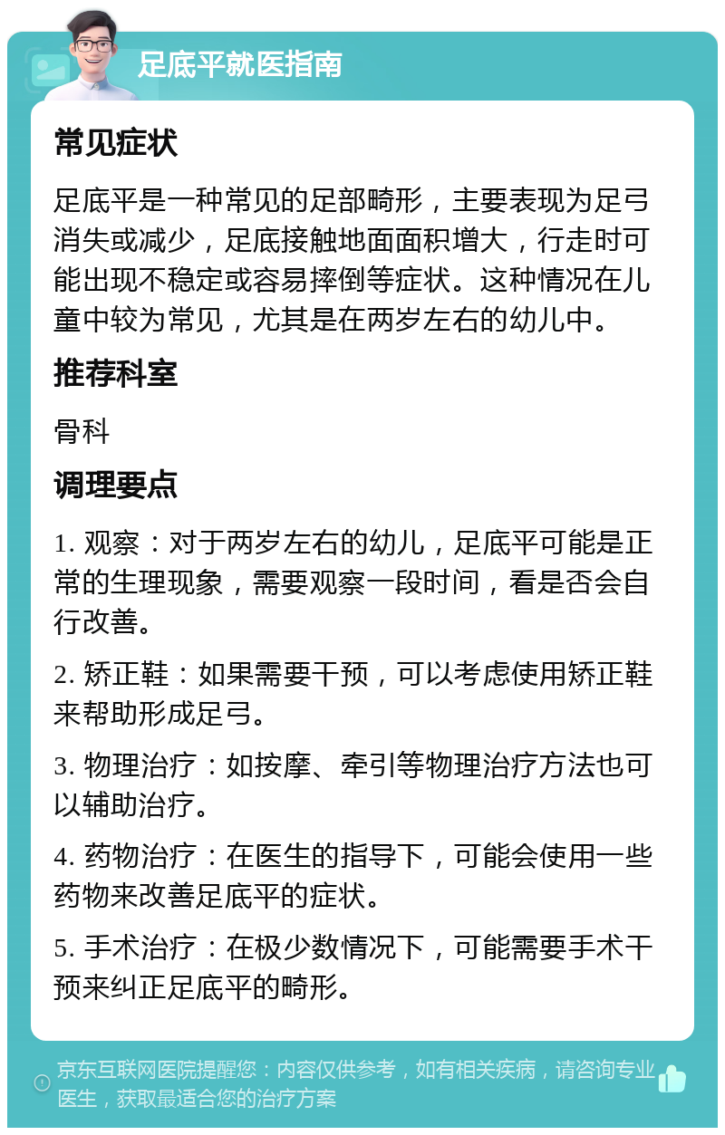 足底平就医指南 常见症状 足底平是一种常见的足部畸形，主要表现为足弓消失或减少，足底接触地面面积增大，行走时可能出现不稳定或容易摔倒等症状。这种情况在儿童中较为常见，尤其是在两岁左右的幼儿中。 推荐科室 骨科 调理要点 1. 观察：对于两岁左右的幼儿，足底平可能是正常的生理现象，需要观察一段时间，看是否会自行改善。 2. 矫正鞋：如果需要干预，可以考虑使用矫正鞋来帮助形成足弓。 3. 物理治疗：如按摩、牵引等物理治疗方法也可以辅助治疗。 4. 药物治疗：在医生的指导下，可能会使用一些药物来改善足底平的症状。 5. 手术治疗：在极少数情况下，可能需要手术干预来纠正足底平的畸形。