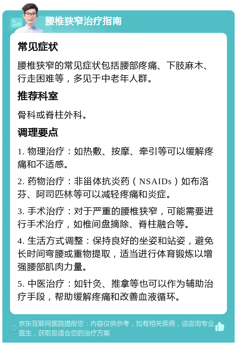 腰椎狭窄治疗指南 常见症状 腰椎狭窄的常见症状包括腰部疼痛、下肢麻木、行走困难等，多见于中老年人群。 推荐科室 骨科或脊柱外科。 调理要点 1. 物理治疗：如热敷、按摩、牵引等可以缓解疼痛和不适感。 2. 药物治疗：非甾体抗炎药（NSAIDs）如布洛芬、阿司匹林等可以减轻疼痛和炎症。 3. 手术治疗：对于严重的腰椎狭窄，可能需要进行手术治疗，如椎间盘摘除、脊柱融合等。 4. 生活方式调整：保持良好的坐姿和站姿，避免长时间弯腰或重物提取，适当进行体育锻炼以增强腰部肌肉力量。 5. 中医治疗：如针灸、推拿等也可以作为辅助治疗手段，帮助缓解疼痛和改善血液循环。