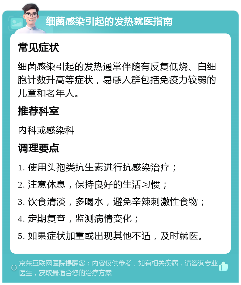 细菌感染引起的发热就医指南 常见症状 细菌感染引起的发热通常伴随有反复低烧、白细胞计数升高等症状，易感人群包括免疫力较弱的儿童和老年人。 推荐科室 内科或感染科 调理要点 1. 使用头孢类抗生素进行抗感染治疗； 2. 注意休息，保持良好的生活习惯； 3. 饮食清淡，多喝水，避免辛辣刺激性食物； 4. 定期复查，监测病情变化； 5. 如果症状加重或出现其他不适，及时就医。